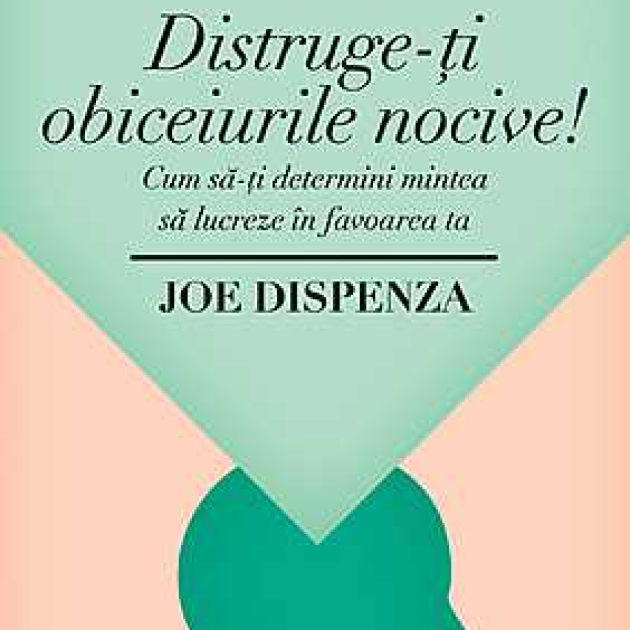 Distruge-ti obiceiurile nocive. Cum sa-ti determini mintea sa lucreze in favoarea ta - Joe Dispenza