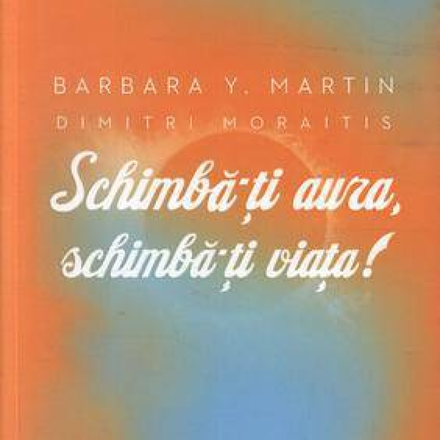 Schimba-ti aura, schimba-ti viata! Un ghid pentru dezvaluirea puterii spirituale - Barbara Y. Martin, Dimitri Moraitis